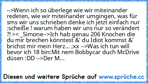 -->Wenn ich so überlege wie wir miteinander redeten, wie wir miteinander umgingen, was für sms wir uns schrieben denke ich jetzt einfach nur :scheiße ! warum haben wir uns nur so verändert ?! >< _Simone
-->Ich hab genau 206 Knochen die du mir brechen könntest &' du Idiot kommst &' brichst mir mein Herz... ;xx ♥
-->Was ich tun will bevor ich 18 bin:
Mit nem Bobbycar duch McDrive düsen :DD 
-->De...