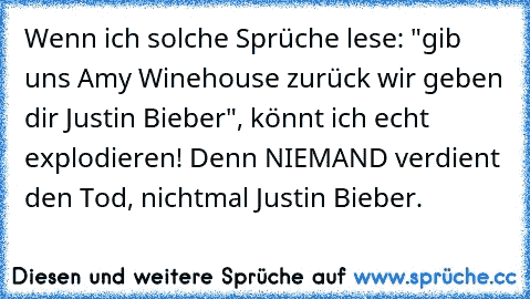 Wenn ich solche Sprüche lese: "gib uns Amy Winehouse zurück wir geben dir Justin Bieber", könnt ich echt explodieren! Denn NIEMAND verdient den Tod, nichtmal Justin Bieber.