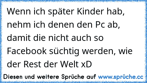 Wenn ich später Kinder hab, nehm ich denen den Pc ab, damit die nicht auch so Facebook süchtig werden, wie der Rest der Welt xD