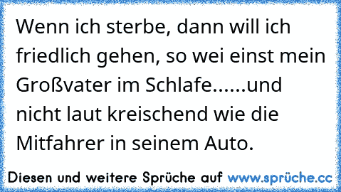 Wenn ich sterbe, dann will ich friedlich gehen, so wei einst mein Großvater im Schlafe...
...und nicht laut kreischend wie die Mitfahrer in seinem Auto.