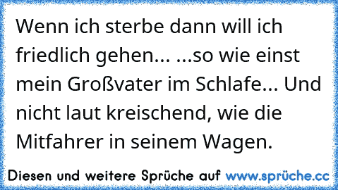 Wenn ich sterbe dann will ich friedlich gehen... ...so wie einst mein Großvater im Schlafe... Und nicht laut kreischend, wie die Mitfahrer in seinem Wagen.