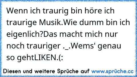 Wenn ich traurig bin höre ich traurige Musik.
Wie dumm bin ich eigenlich?
Das macht mich nur noch trauriger ._.
Wems' genau so geht
LIKEN.(: