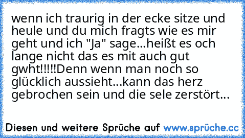 wenn ich traurig in der ecke sitze und heule und du mich fragts wie es mir geht und ich "Ja" sage...heißt es och lange nicht das es mit auch gut gwht!°!!!!
Denn wenn man noch so glücklich aussieht...kann das herz gebrochen sein und die sele zerstört...