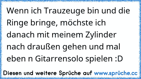 Wenn ich Trauzeuge bin und die Ringe bringe, möchste ich danach mit meinem Zylinder nach draußen gehen und mal eben n Gitarrensolo spielen :D