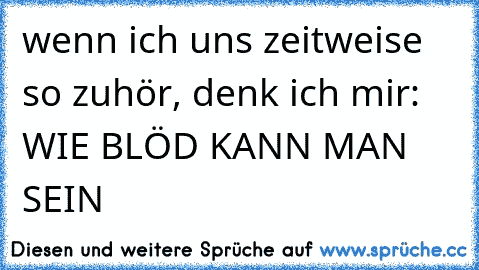 wenn ich uns zeitweise so zuhör, denk ich mir: WIE BLÖD KANN MAN SEIN 