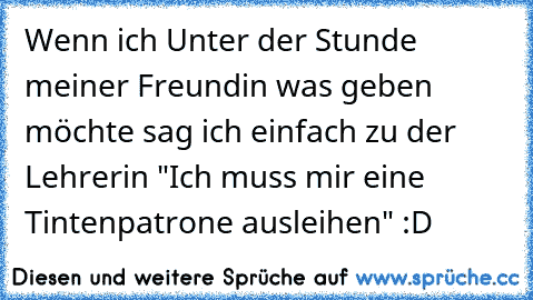 Wenn ich Unter der Stunde meiner Freundin was geben möchte sag ich einfach zu der Lehrerin "Ich muss mir eine Tintenpatrone ausleihen" :D