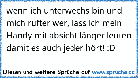 wenn ich unterwechs bin und mich rufter wer, lass ich mein Handy mit absicht länger leuten damit es auch jeder hört! :D