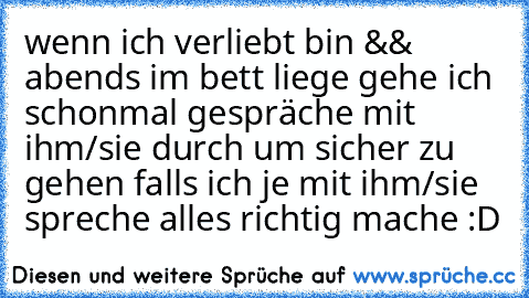 wenn ich verliebt bin && abends im bett liege gehe ich schonmal gespräche mit ihm/sie durch um sicher zu gehen falls ich je mit ihm/sie spreche alles richtig mache :D