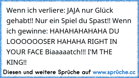 Wenn ich verliere: JAJA nur Glück gehabt!! Nur ein Spiel du Spast!! Wenn ich gewinne: HAHAHAHAHAHA DU LOOOOOOSER HAHAHA RIGHT IN YOUR FACE Biaaaaatch!!! I'M THE KING!!