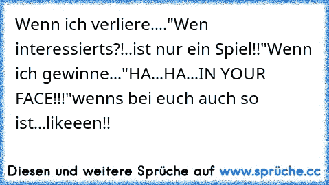 Wenn ich verliere...."Wen interessierts?!..ist nur ein Spiel!!"
Wenn ich gewinne..."HA...HA...IN YOUR FACE!!!"
wenns bei euch auch so ist...likeeen!!♥