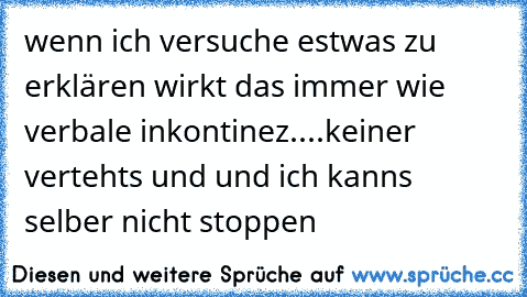 wenn ich versuche estwas zu erklären wirkt das immer wie verbale inkontinez....keiner vertehts und und ich kanns selber nicht stoppen