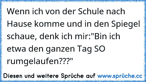 Wenn ich von der Schule nach Hause komme und in den Spiegel schaue, denk ich mir:
"Bin ich etwa den ganzen Tag SO rumgelaufen???"