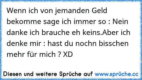 Wenn ich von jemanden Geld bekomme sage ich immer so : Nein danke ich brauche eh kein´s.
Aber ich denke mir : hast du noch´n bisschen mehr für mich ? XD