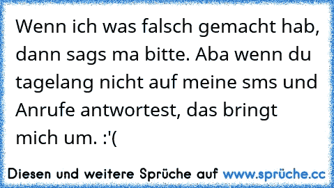 Wenn ich was falsch gemacht hab, dann sags ma bitte. Aba wenn du tagelang nicht auf meine sms und Anrufe antwortest, das bringt mich um. :'(