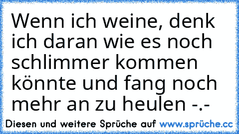 Wenn ich weine, denk ich daran wie es noch schlimmer kommen könnte und fang noch mehr an zu heulen -.-