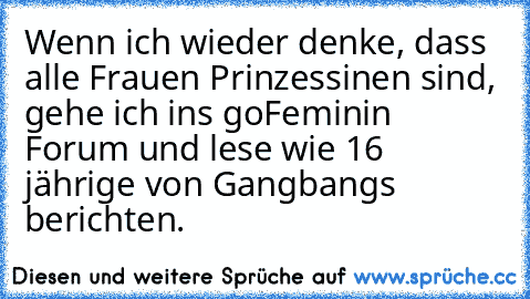 Wenn ich wieder denke, dass alle Frauen Prinzessinen sind, gehe ich ins goFeminin Forum und lese wie 16 jährige von Gangbangs berichten.