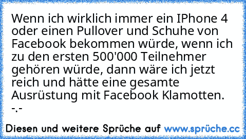 Wenn ich wirklich immer ein IPhone 4 oder einen Pullover und Schuhe von Facebook bekommen würde, wenn ich zu den ersten 500'000 Teilnehmer gehören würde, dann wäre ich jetzt reich und hätte eine gesamte Ausrüstung mit Facebook Klamotten. -.-