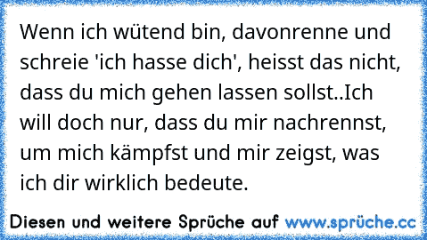 Wenn ich wütend bin, davonrenne und schreie 'ich hasse dich', heisst das nicht, dass du mich gehen lassen sollst..
Ich will doch nur, dass du mir nachrennst, um mich kämpfst und mir zeigst, was ich dir wirklich bedeute. ♥