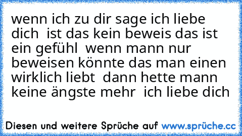 wenn ich zu dir sage ich liebe dich ♥ ist das kein beweis das ist  ein gefühl ♥ wenn mann nur beweisen könnte das man einen wirklich liebt ♥ dann hette mann keine ängste mehr ♥ ich liebe dich