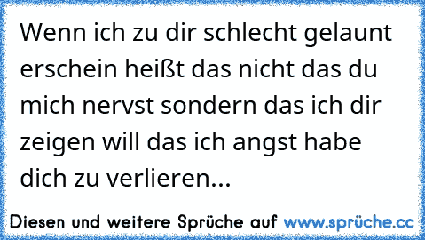 Wenn ich zu dir schlecht gelaunt erschein heißt das nicht das du mich nervst sondern das ich dir zeigen will das ich angst habe dich zu verlieren...