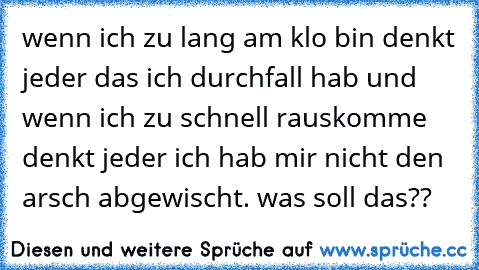 wenn ich zu lang am klo bin denkt jeder das ich durchfall hab und wenn ich zu schnell rauskomme denkt jeder ich hab mir nicht den arsch abgewischt. was soll das??