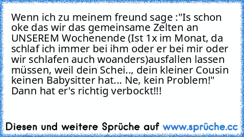 Wenn ich zu meinem freund sage :"Is schon oke das wir das gemeinsame Zelten an UNSEREM Wochenende (Ist 1x im Monat, da schlaf ich immer bei ihm oder er bei mir oder wir schlafen auch woanders)
ausfallen lassen müssen, weil dein Schei.., dein kleiner Cousin keinen Babysitter hat... Ne, kein Problem!" 
Dann hat er's richtig verbockt!!!