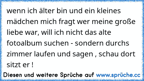 wenn ich älter bin und ein kleines mädchen mich fragt wer meine große liebe war, will ich nicht das alte fotoalbum suchen - sondern durchs zimmer laufen und sagen , schau dort sitzt er ! ♥