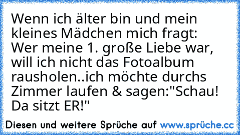 Wenn ich älter bin und mein kleines Mädchen mich fragt: Wer meine 1. große Liebe war, will ich nicht das Fotoalbum rausholen..
ich möchte durchs Zimmer laufen & sagen:
"Schau! Da sitzt ER!" ♥