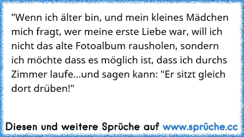 "Wenn ich älter bin, und mein kleines Mädchen mich fragt, wer meine erste Liebe war, will ich nicht das alte Fotoalbum rausholen, sondern ich möchte dass es möglich ist, dass ich durchs Zimmer laufe...und sagen kann: "Er sitzt gleich dort drüben!" ♥