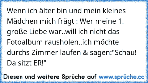 Wenn ich älter bin und mein kleines Mädchen mich frägt : Wer meine 1. große Liebe war..
will ich nicht das Fotoalbum rausholen..
ich möchte durchs Zimmer laufen & sagen:
"Schau! Da sitzt ER!" ♥