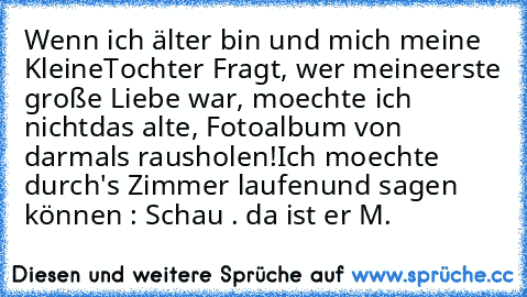 Wenn ich älter bin und mich meine Kleine
Tochter Fragt, wer meine
erste große Liebe war, moechte ich nicht
das alte, Fotoalbum von darmals rausholen!
Ich moechte durch's Zimmer laufen
und sagen können : Schau . da ist er ♥
M.♥