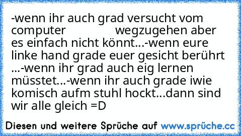 -wenn ihr auch grad versucht vom computer                wegzugehen aber es einfach nicht könnt...
-wenn eure linke hand grade euer gesicht berührt ...
-wenn ihr grad auch eig lernen müsstet...
-wenn ihr auch grade iwie komisch aufm stuhl hockt...
dann sind wir alle gleich =D