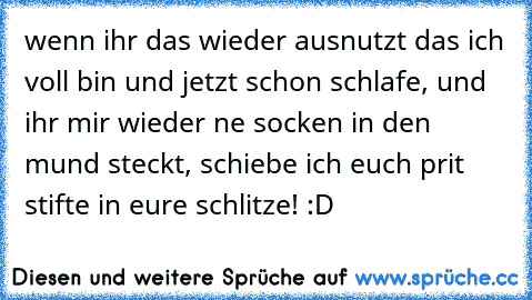 wenn ihr das wieder ausnutzt das ich voll bin und jetzt schon schlafe, und ihr mir wieder ne socken in den mund steckt, schiebe ich euch prit stifte in eure schlitze! :D