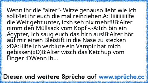 Wenn ihr die "alter"- Witze genauso liebt wie ich sollt4et ihr euch die mal reinziehen.
A:Hiiiiiiiiiilfe die Welt geht unter, icxh seh nix mehr!!!
B:Alter nimm den Müllsack vom Kopf -.-
A:Ich bin ein Ägypter, ich saug euch das hirn aus!
B:Alter hör auf mir einen Bleistift in die Nase zu stecken xD
A:Hilfe ich verblute ein Vampir hat mich gebissen(xD)
B:Alter wisch das Ketchup vom Finger :D
Wenn ih...