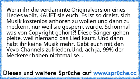 Wenn ihr die verdammte Originalversion eines Liedes wollt, KAUFT sie euch. Es ist so dreist, sich Musik kostenlos anhören zu wollen und dann zu meckern, nur weil sie gesperrt wurde. Schonmal was von Copyright gehört?! Diese Sänger gehen pleite, weil niemand das Lied kauft. Und dann habt ihr keine Musik mehr. Gebt euch mit den Vevo-Channels zufrieden.
Und, ach ja, 99% der Meckerer haben nichtmal se...