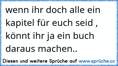 wenn ihr doch alle ein kapitel für euch seid , könnt ihr ja ein buch daraus machen..