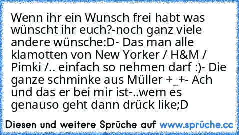 Wenn ihr ein Wunsch frei habt was wünscht ihr euch?
-noch ganz viele andere wünsche:D
- Das man alle klamotten von New Yorker / H&M /    Pimki /.. einfach so nehmen darf :)
- Die ganze schminke aus Müller +_+
- Ach und das er bei mir ist
-..
wem es genauso geht dann drück like;D