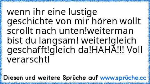 wenn ihr eine lustige geschichte von mir hören wollt scrollt nach unten!
weiter
man bist du langsam! weiter!
gleich geschafft!
gleich da!
HAHA!!! Voll verarscht!