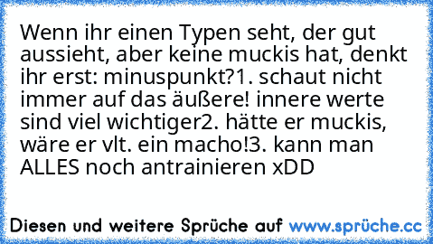 Wenn ihr einen Typen seht, der gut aussieht, aber keine muckis hat, denkt ihr erst: minuspunkt?
1. schaut nicht immer auf das äußere! innere werte sind viel wichtiger
2. hätte er muckis, wäre er vlt. ein macho!
3. kann man ALLES noch antrainieren xDD