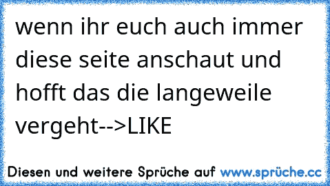 wenn ihr euch auch immer diese seite anschaut und hofft das die langeweile vergeht
-->LIKE