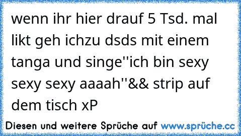 wenn ihr hier drauf 5 Tsd. mal likt geh ich
zu dsds mit einem tanga und singe
''ich bin sexy sexy sexy aaaah''
&& strip auf dem tisch xP