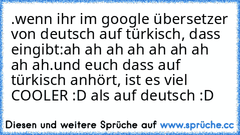 .wenn ihr im google übersetzer von deutsch auf türkisch, dass eingibt:
ah ah ah ah ah ah ah ah ah
.und euch dass auf türkisch anhört, ist es viel COOLER :D als auf deutsch 
:D