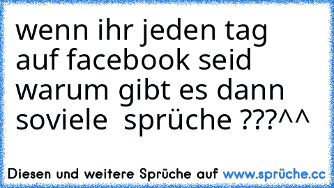 wenn ihr jeden tag auf facebook seid warum gibt es dann soviele  sprüche ???
^^