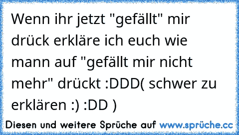 Wenn ihr jetzt "gefällt" mir drück erkläre ich euch wie mann auf "gefällt mir nicht mehr" drückt :DDD
( schwer zu erklären ´:) :DD )