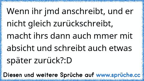 Wenn ihr jmd anschreibt, und er nicht gleich zurückschreibt, macht ihrs dann auch mmer mit absicht und schreibt auch etwas später zurück?:D