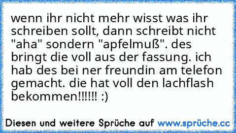 wenn ihr nicht mehr wisst was ihr schreiben sollt, dann schreibt nicht "aha" sondern "apfelmuß". 
des bringt die voll aus der fassung. ich hab des bei ner freundin am telefon gemacht. 
die hat voll den lachflash bekommen!!!!!! :)