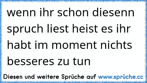 wenn ihr schon diesenn spruch liest heist es ihr habt im moment nichts besseres zu tun