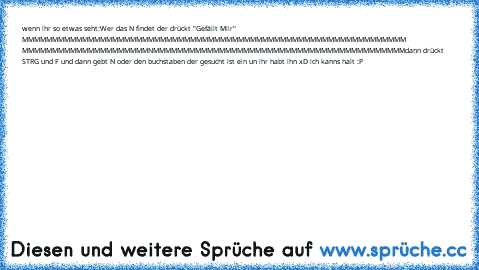 wenn ihr so etwas seht:
Wer das N findet der drückt "Gefällt Miir"
 MMMMMMMMMMMMMMMMMMMMMMMMMMMMMMMM
MMMMMMMMMMMMMMMMMMMMMMMMMMMMMMMM
 MMMMMMMMMMMMMMMMMMMMMNMMMMMMMMMM
MMMMMMMMMMMMMMMMMMMMMMMMMMMMMMMM
dann drückt STRG und F und dann gebt N oder den buchstaben der gesucht ist ein un ihr habt ihn xD 
ich kanns halt :P