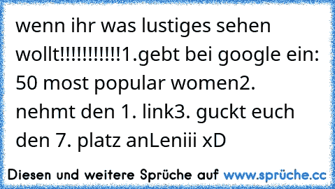 wenn ihr was lustiges sehen wollt!!!!!!!!!!!
1.gebt bei google ein: 50 most popular women
2. nehmt den 1. link
3. guckt euch den 7. platz an
Leniii xD