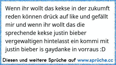 Wenn ihr wollt das kekse in der zukumft reden können drück auf like und gefällt mir und wenn ihr wollt das die sprechende kekse justin bieber vergewaltigen hintelasst ein kommi mit justin bieber is gay
danke in vorraus :D